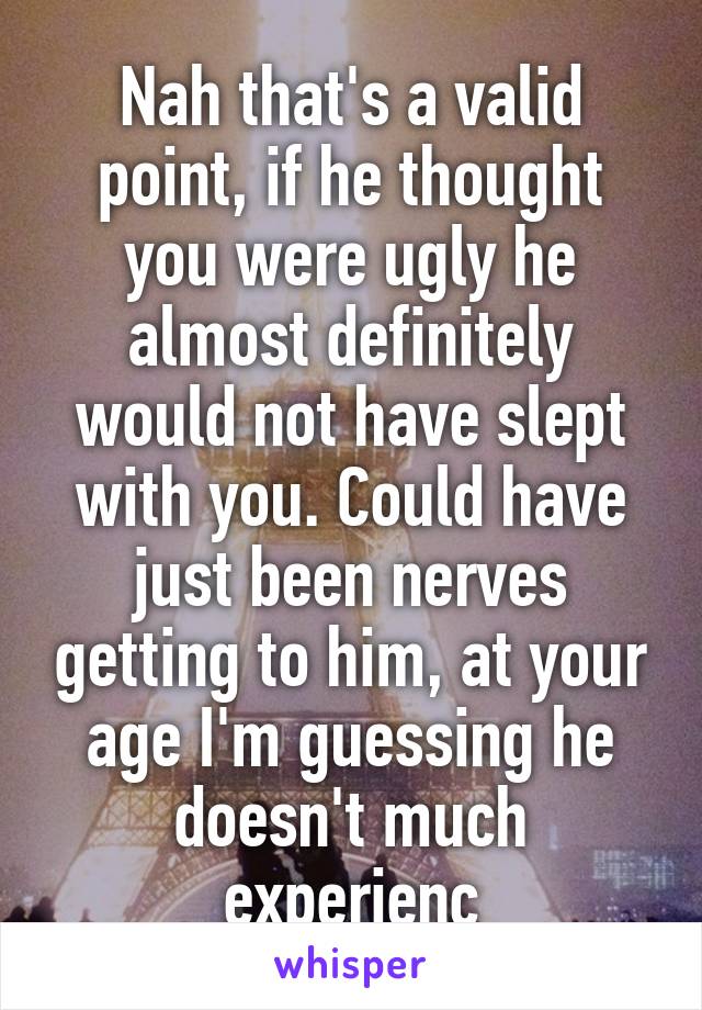 Nah that's a valid point, if he thought you were ugly he almost definitely would not have slept with you. Could have just been nerves getting to him, at your age I'm guessing he doesn't much experienc