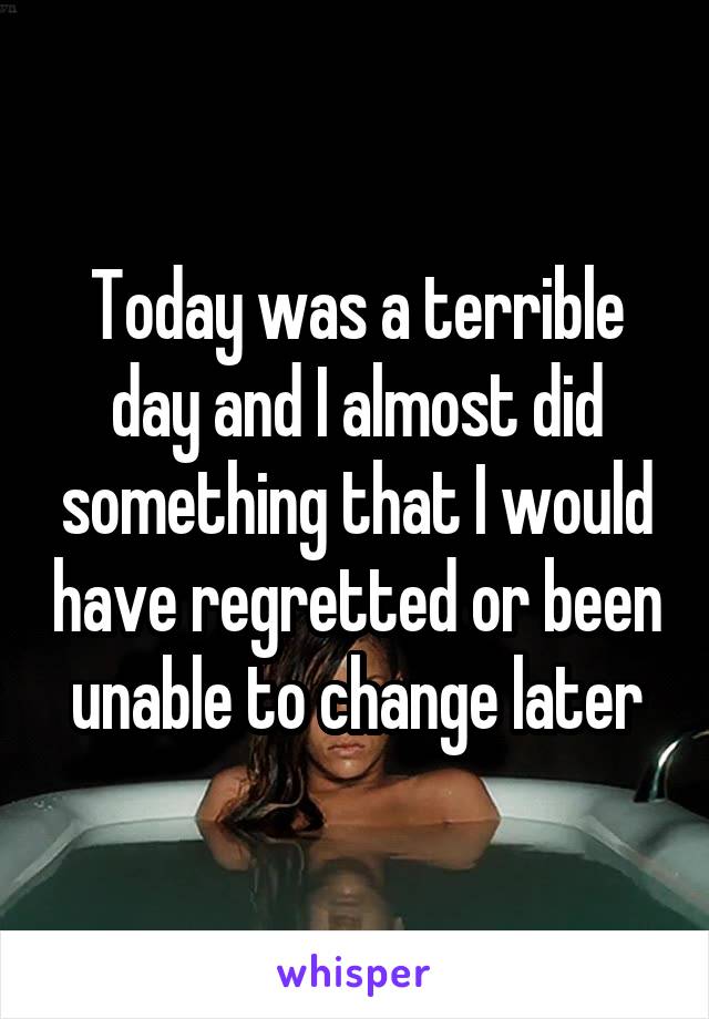 Today was a terrible day and I almost did something that I would have regretted or been unable to change later