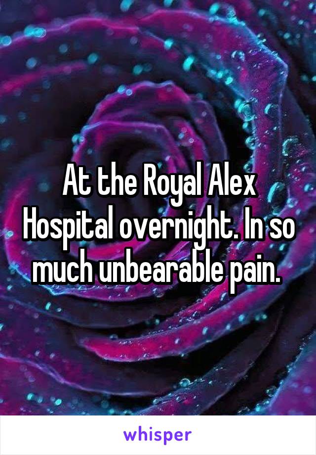At the Royal Alex Hospital overnight. In so much unbearable pain. 