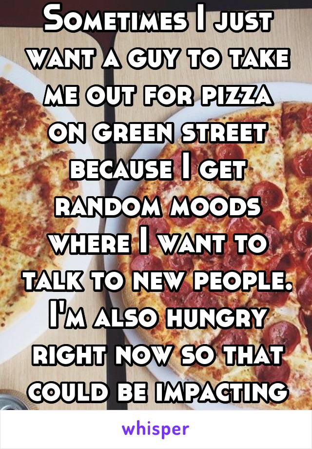 Sometimes I just want a guy to take me out for pizza on green street because I get random moods where I want to talk to new people. I'm also hungry right now so that could be impacting my thoughts