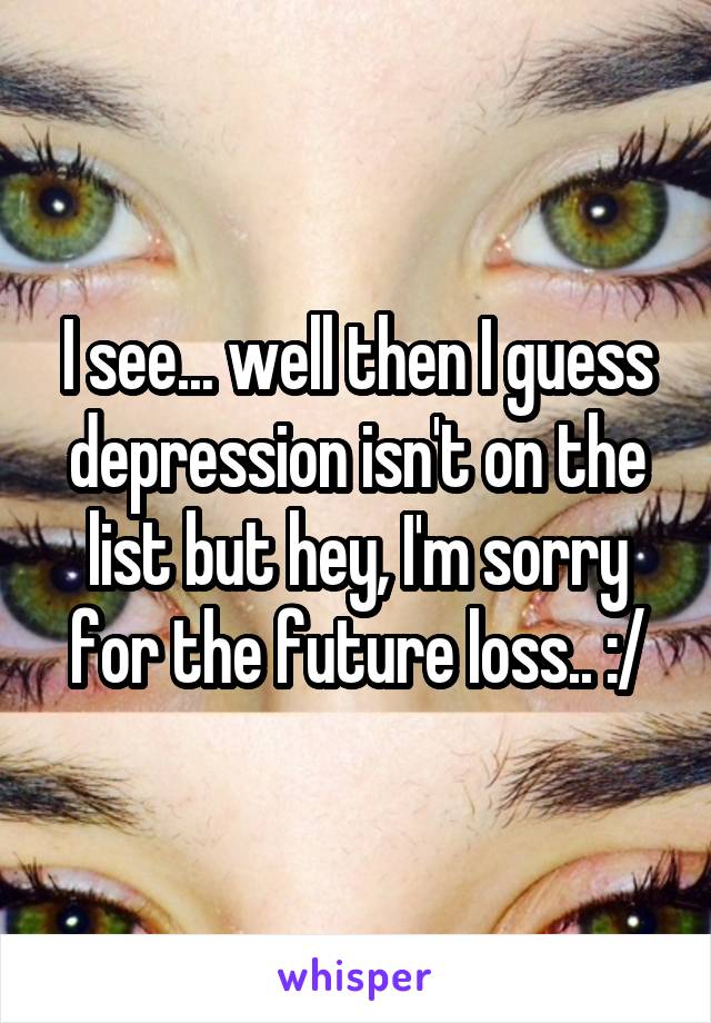 I see... well then I guess depression isn't on the list but hey, I'm sorry for the future loss.. :/