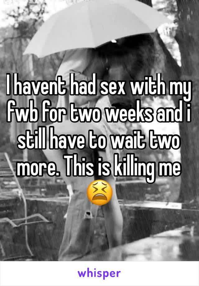 I havent had sex with my fwb for two weeks and i still have to wait two more. This is killing me 😫