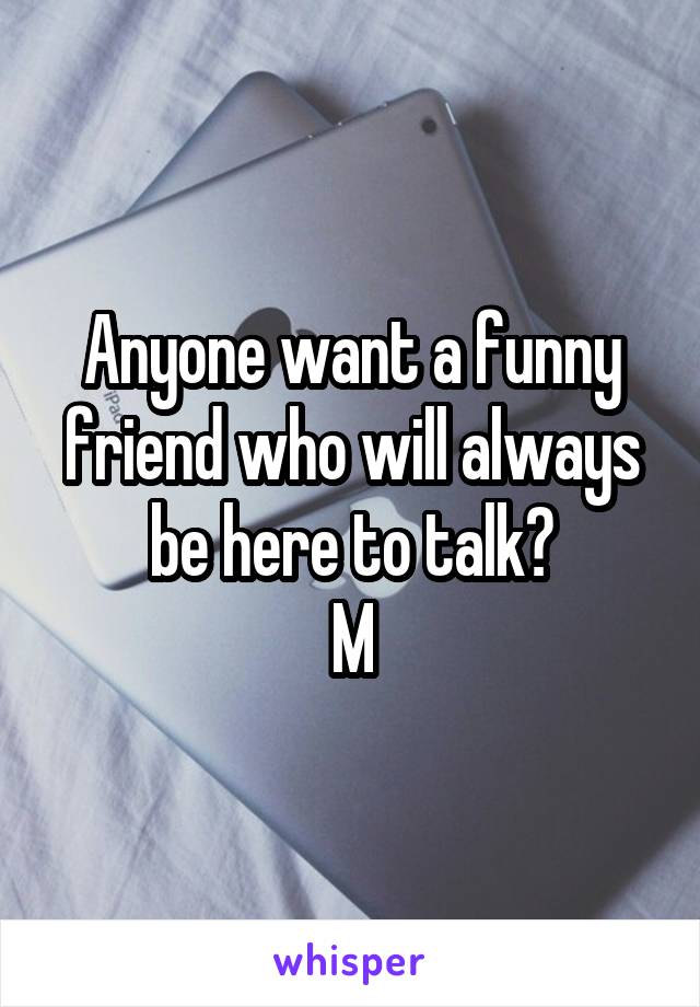 Anyone want a funny friend who will always be here to talk?
M