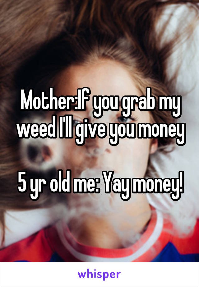 Mother:If you grab my weed I'll give you money

5 yr old me: Yay money!