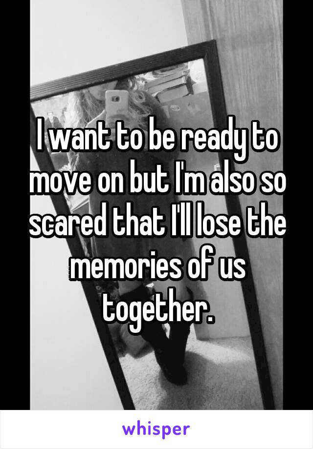 I want to be ready to move on but I'm also so scared that I'll lose the memories of us together.