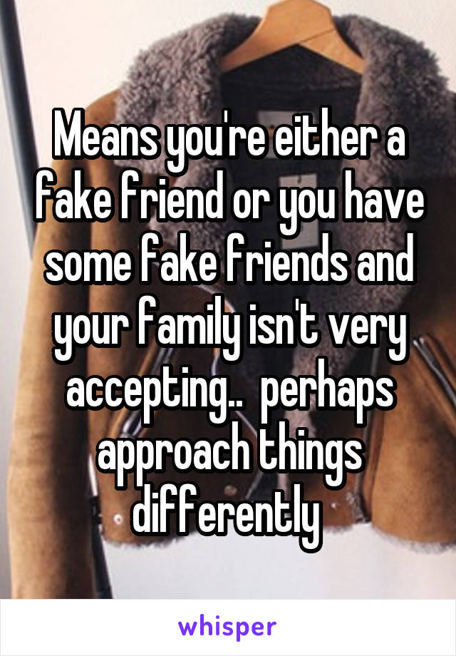 Means you're either a fake friend or you have some fake friends and your family isn't very accepting..  perhaps approach things differently 