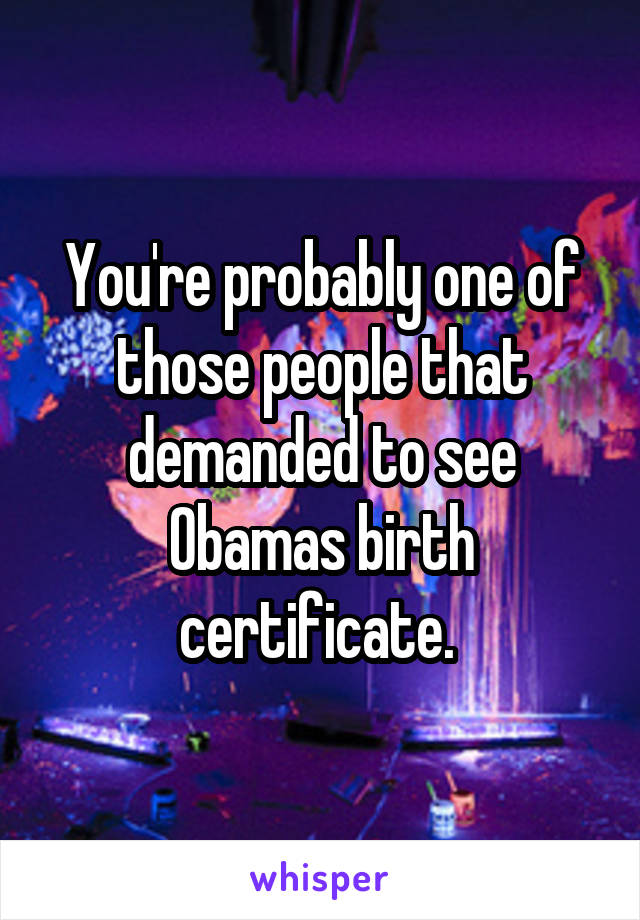 You're probably one of those people that demanded to see Obamas birth certificate. 