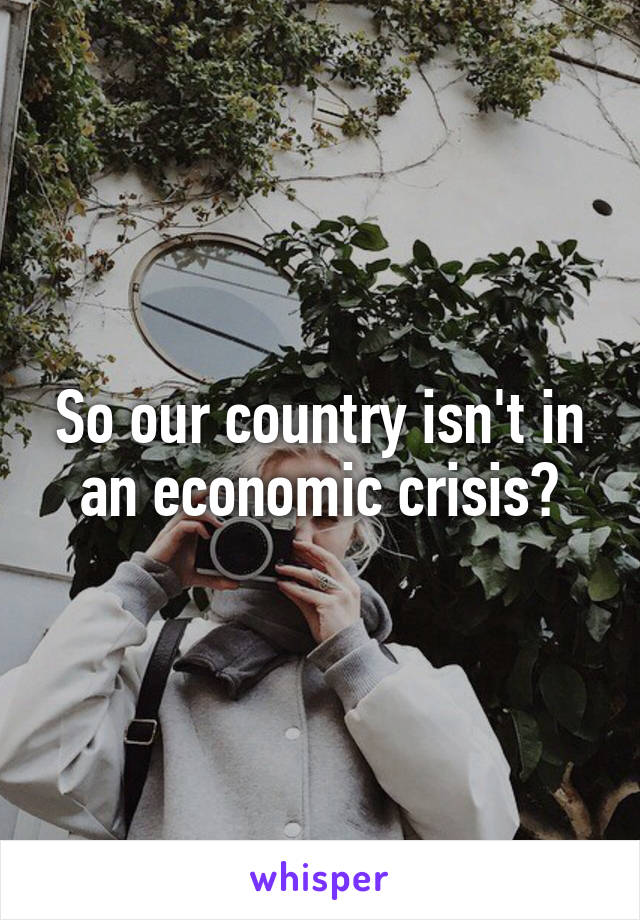 So our country isn't in an economic crisis?