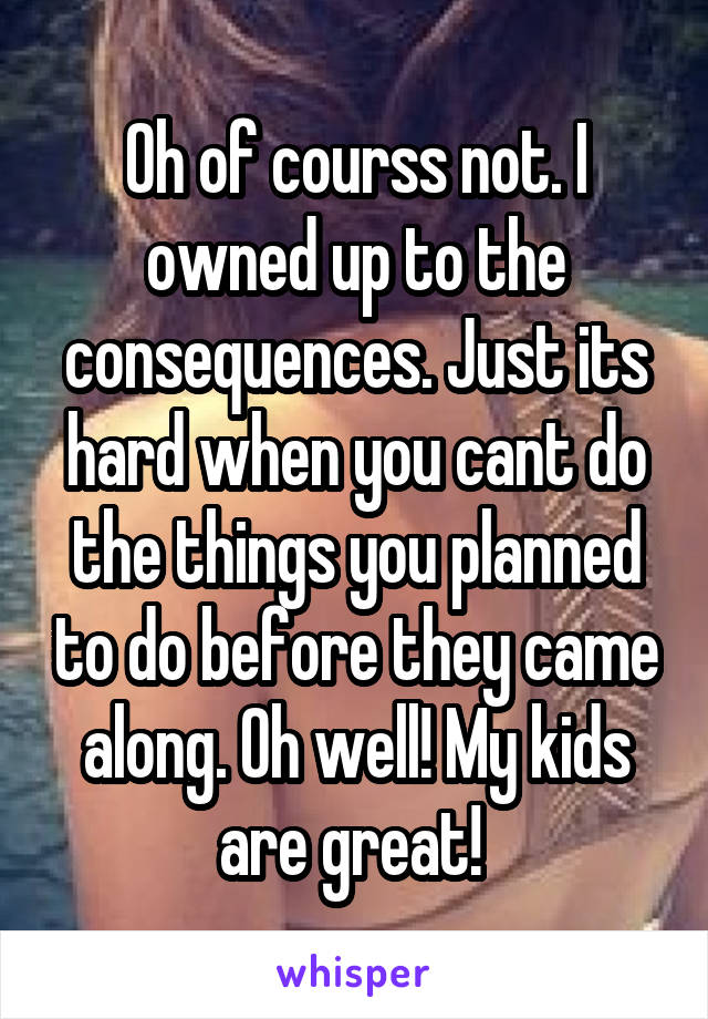 Oh of courss not. I owned up to the consequences. Just its hard when you cant do the things you planned to do before they came along. Oh well! My kids are great! 