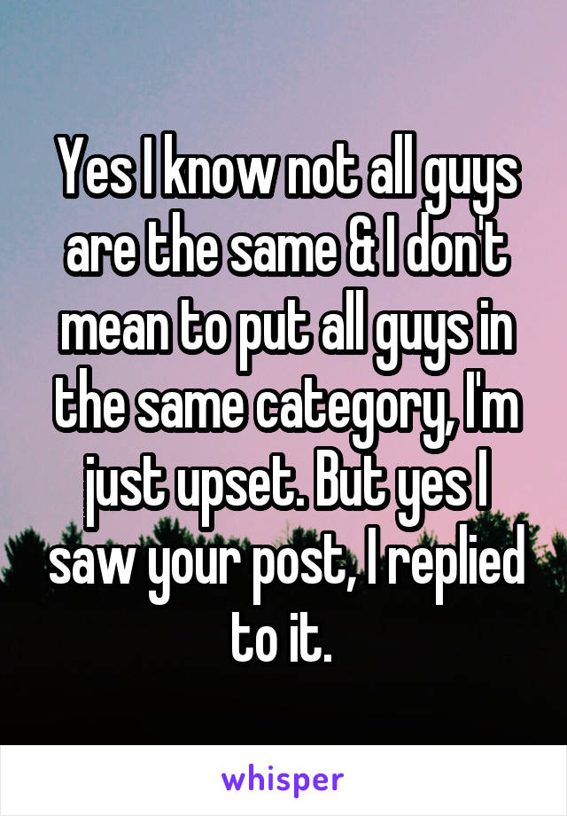 Yes I know not all guys are the same & I don't mean to put all guys in the same category, I'm just upset. But yes I saw your post, I replied to it. 