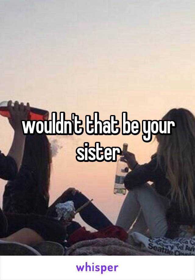 wouldn't that be your sister
