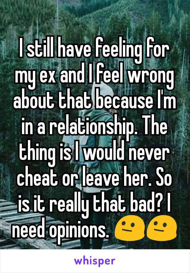 I still have feeling for my ex and I feel wrong about that because I'm in a relationship. The thing is I would never cheat or leave her. So is it really that bad? I need opinions. 😐😐