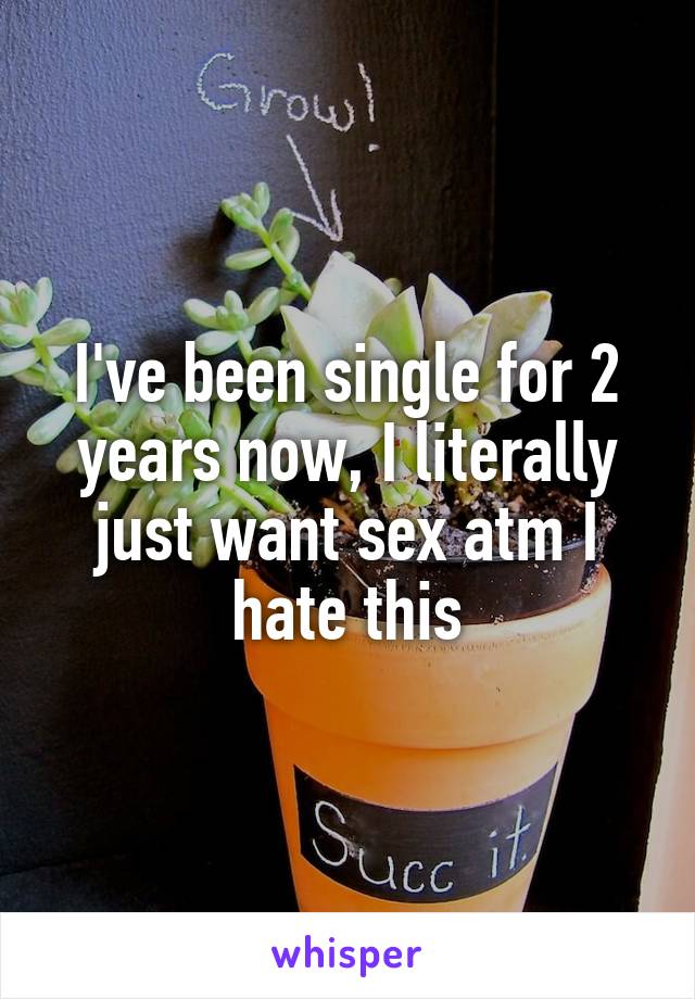I've been single for 2 years now, I literally just want sex atm I hate this