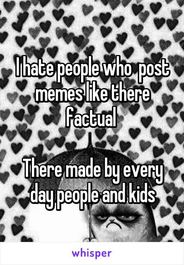 I hate people who  post memes like there factual 

There made by every day people and kids