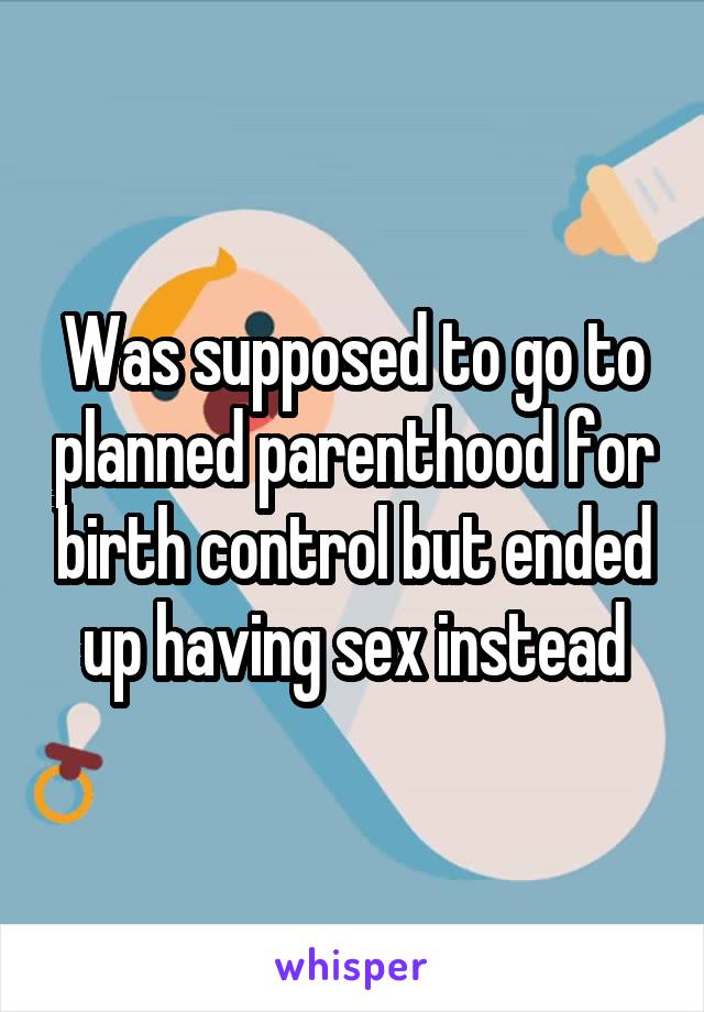 Was supposed to go to planned parenthood for birth control but ended up having sex instead