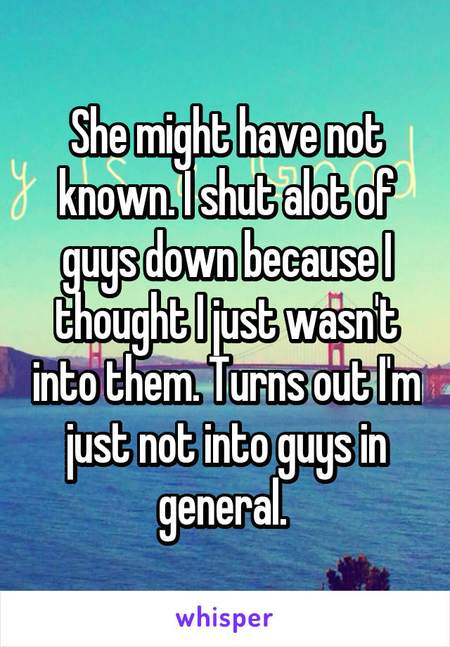 She might have not known. I shut alot of guys down because I thought I just wasn't into them. Turns out I'm just not into guys in general. 