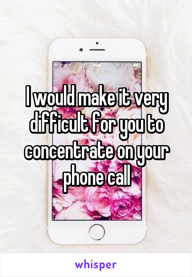 I would make it very difficult for you to concentrate on your phone call