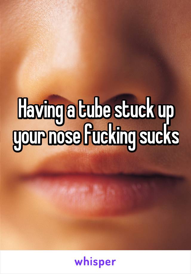 Having a tube stuck up your nose fucking sucks 