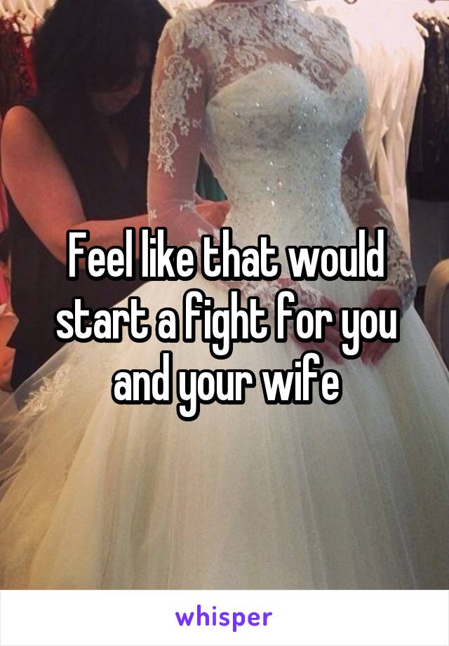 Feel like that would start a fight for you and your wife
