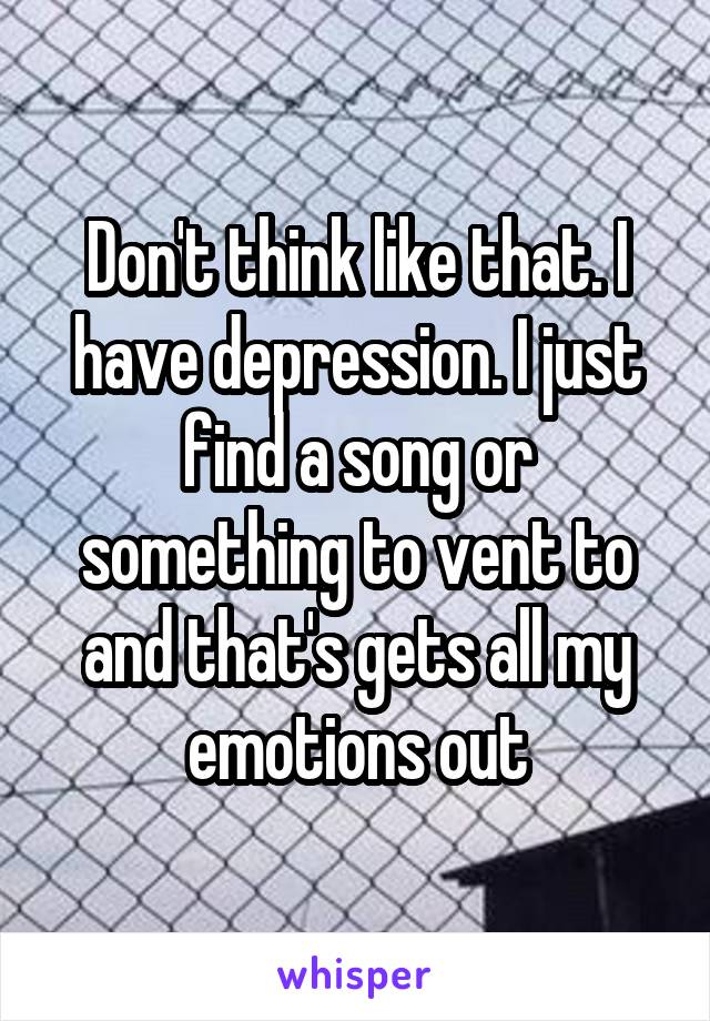 Don't think like that. I have depression. I just find a song or something to vent to and that's gets all my emotions out
