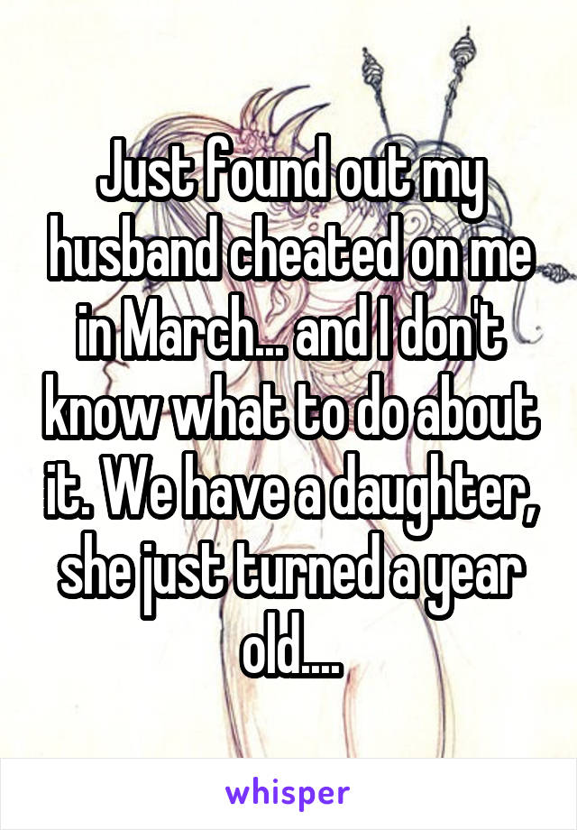 Just found out my husband cheated on me in March... and I don't know what to do about it. We have a daughter, she just turned a year old....