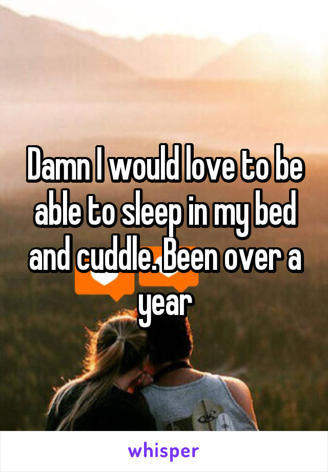 Damn I would love to be able to sleep in my bed and cuddle. Been over a year