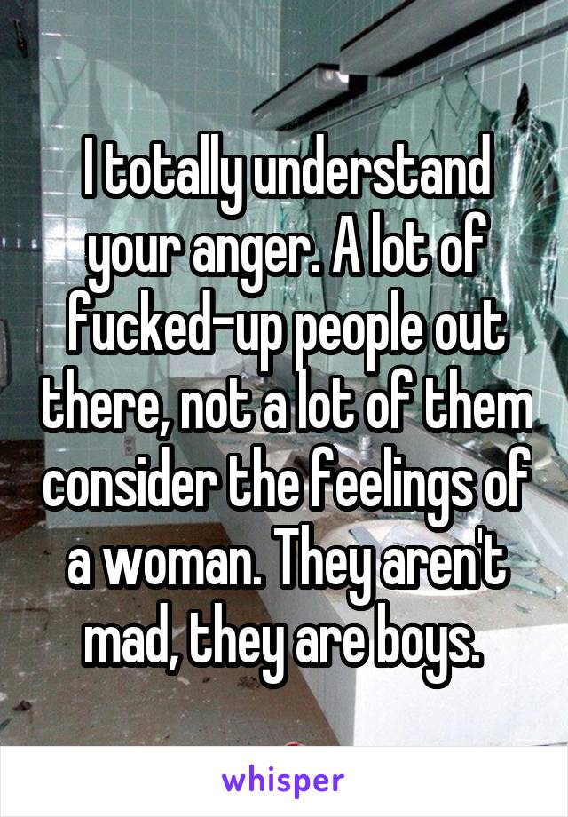 I totally understand your anger. A lot of fucked-up people out there, not a lot of them consider the feelings of a woman. They aren't mad, they are boys. 