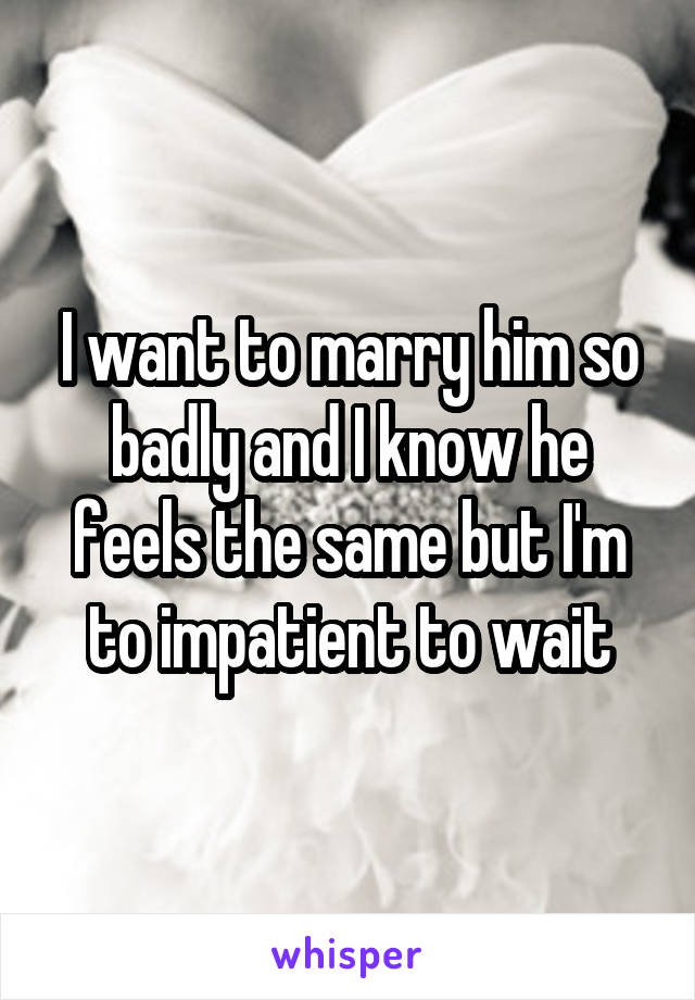 I want to marry him so badly and I know he feels the same but I'm to impatient to wait