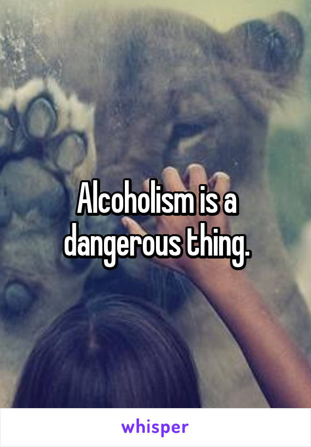 Alcoholism is a dangerous thing.