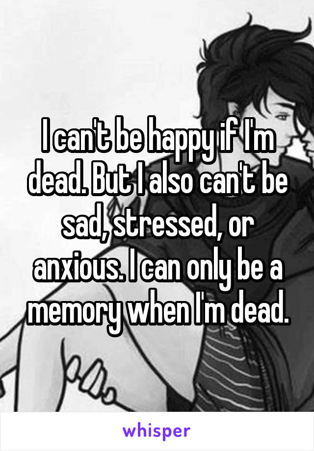 I can't be happy if I'm dead. But I also can't be sad, stressed, or anxious. I can only be a memory when I'm dead.