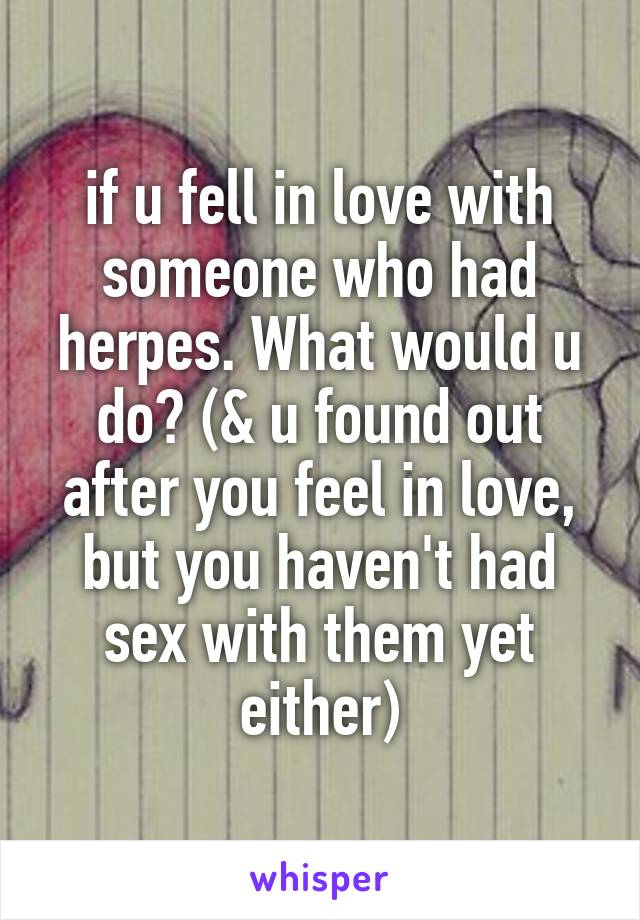 if u fell in love with someone who had herpes. What would u do? (& u found out after you feel in love, but you haven't had sex with them yet either)