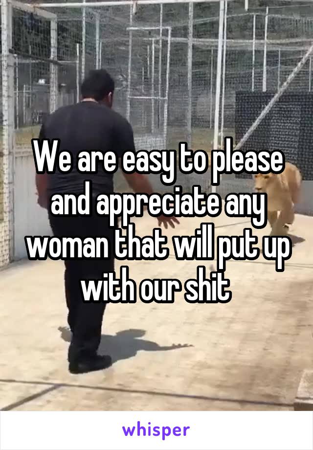 We are easy to please and appreciate any woman that will put up with our shit 