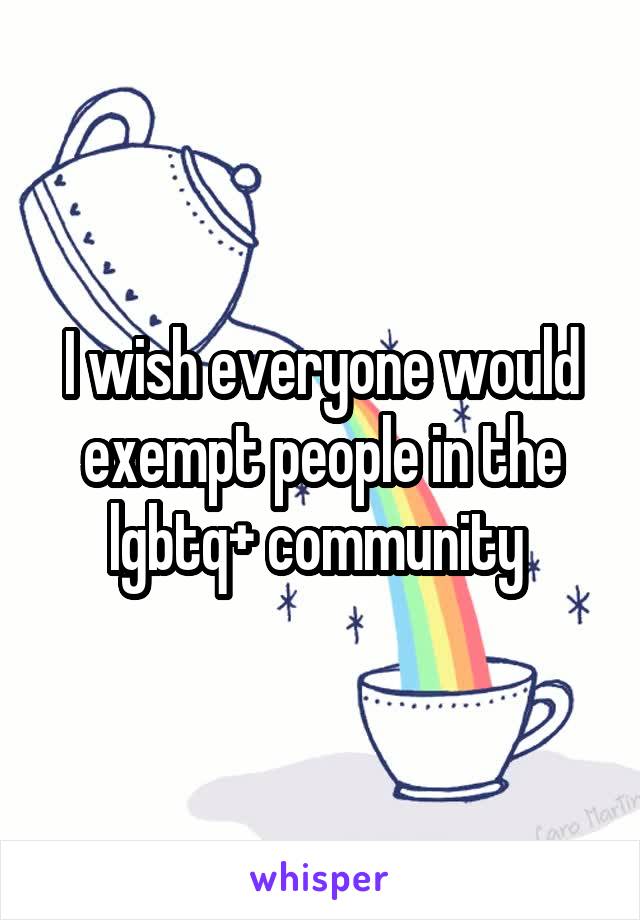 I wish everyone would exempt people in the lgbtq+ community 