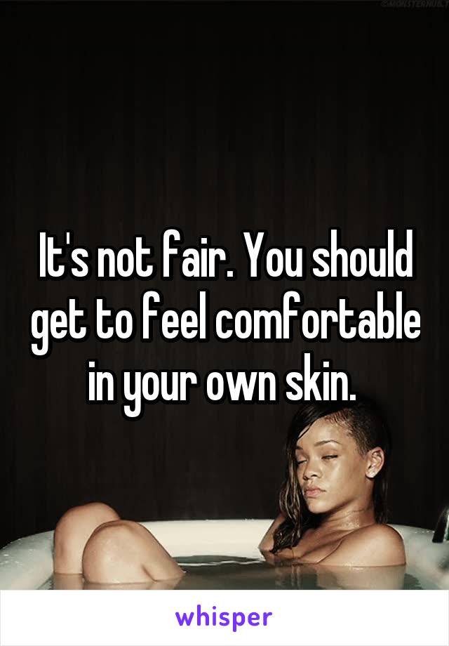 It's not fair. You should get to feel comfortable in your own skin. 