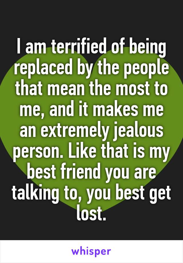 I am terrified of being replaced by the people that mean the most to me, and it makes me an extremely jealous person. Like that is my best friend you are talking to, you best get lost.