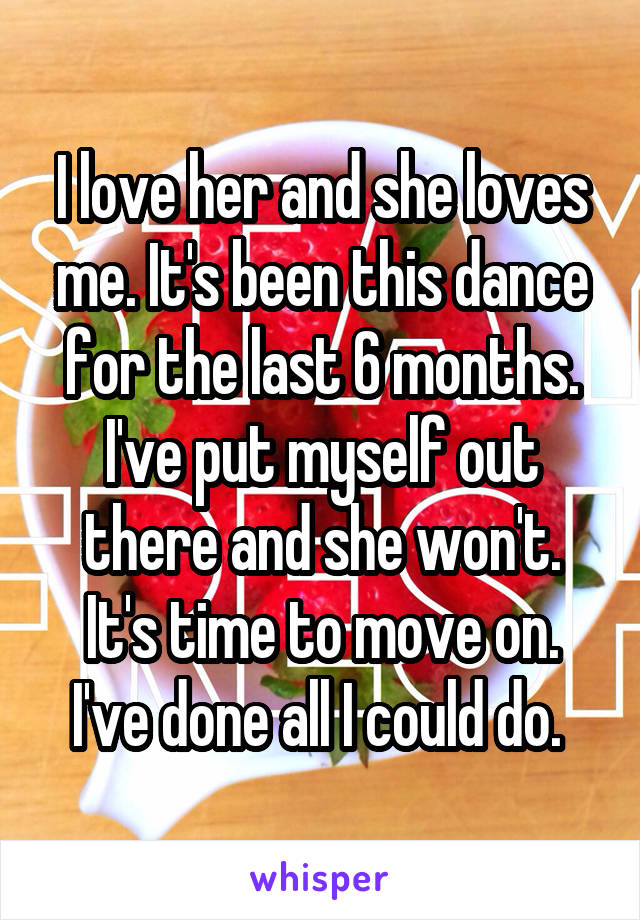I love her and she loves me. It's been this dance for the last 6 months. I've put myself out there and she won't. It's time to move on. I've done all I could do. 