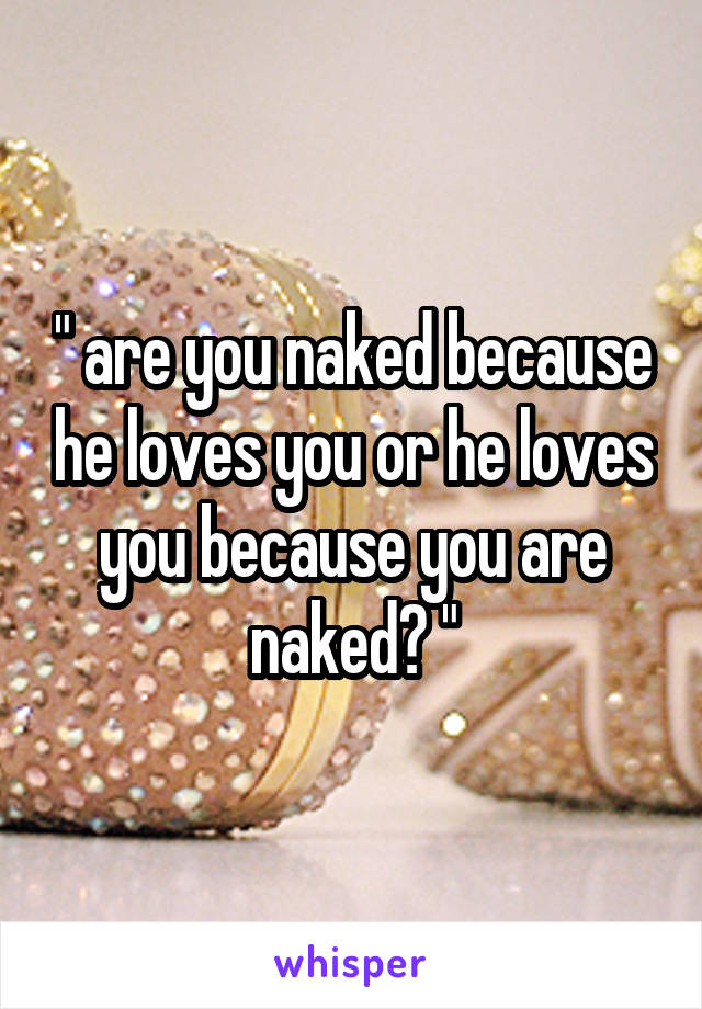 " are you naked because he loves you or he loves you because you are naked? "