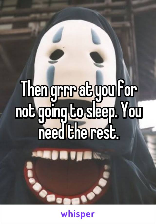 Then grrr at you for not going to sleep. You need the rest.