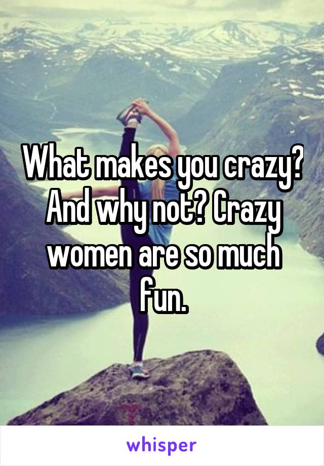 What makes you crazy? And why not? Crazy women are so much fun.