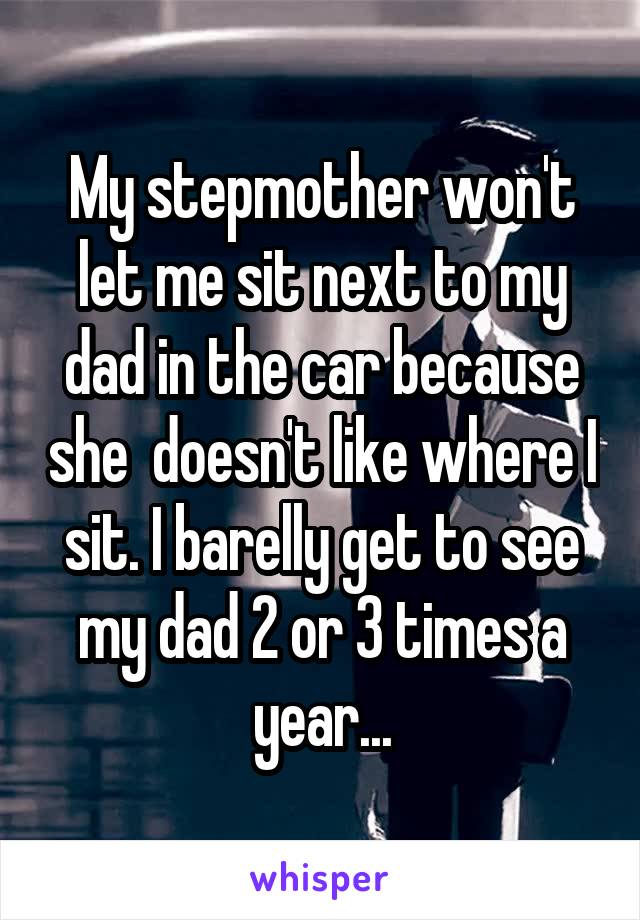 My stepmother won't let me sit next to my dad in the car because she  doesn't like where I sit. I barelly get to see my dad 2 or 3 times a year...
