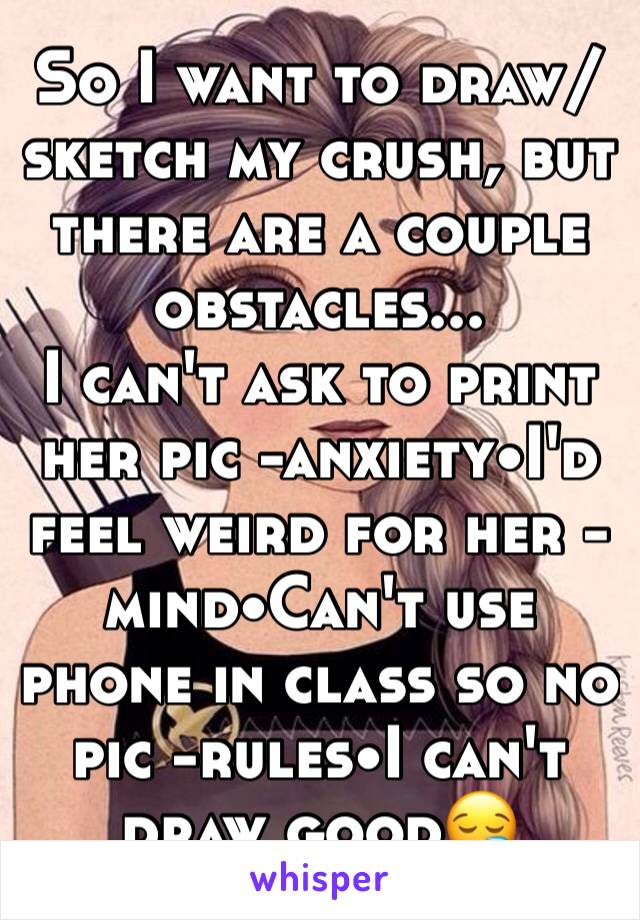 So I want to draw/sketch my crush, but there are a couple obstacles...
I can't ask to print her pic -anxiety•I'd feel weird for her -mind•Can't use phone in class so no pic -rules•I can't draw good😪