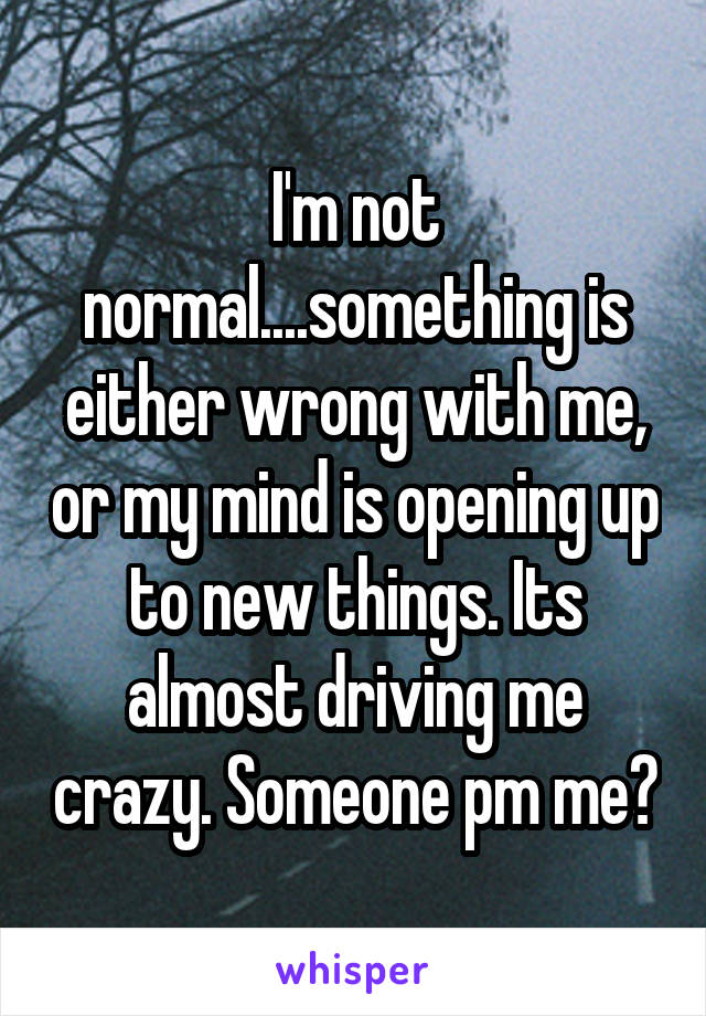 I'm not normal....something is either wrong with me, or my mind is opening up to new things. Its almost driving me crazy. Someone pm me?