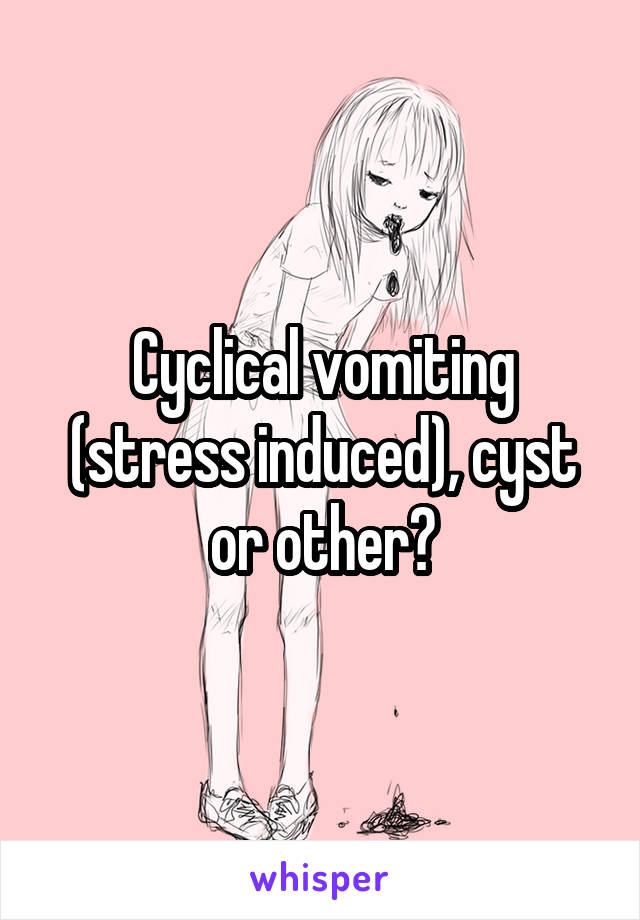 Cyclical vomiting (stress induced), cyst or other?