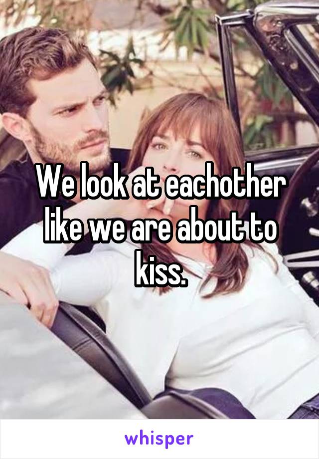We look at eachother like we are about to kiss.