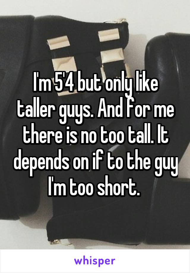 I'm 5'4 but only like taller guys. And for me there is no too tall. It depends on if to the guy I'm too short. 