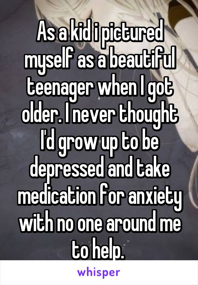 As a kid i pictured myself as a beautiful teenager when I got older. I never thought I'd grow up to be depressed and take medication for anxiety with no one around me to help. 