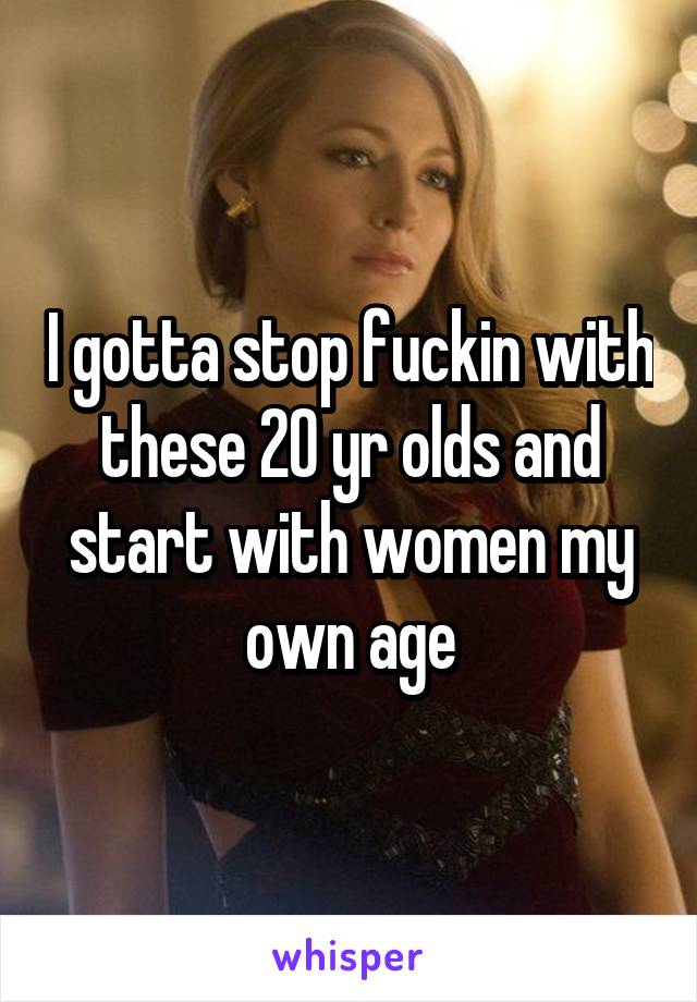 I gotta stop fuckin with these 20 yr olds and start with women my own age