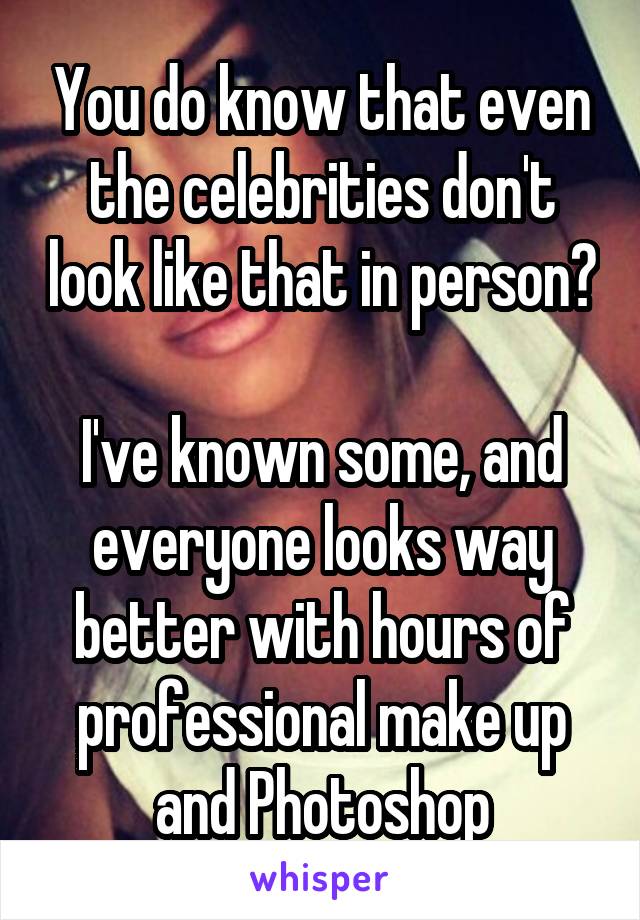 You do know that even the celebrities don't look like that in person?

I've known some, and everyone looks way better with hours of professional make up and Photoshop