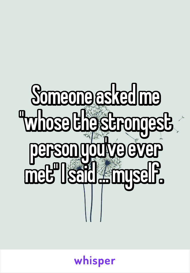 Someone asked me "whose the strongest person you've ever met" I said ... myself. 