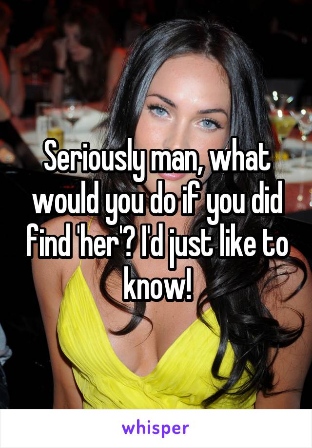 Seriously man, what would you do if you did find 'her'? I'd just like to know!